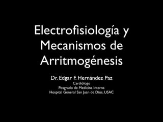 Electroﬁsiología y
 Mecanismos de
 Arritmogénesis
   Dr. Edgar F. Hernández Paz
                Cardiólogo
       Posgrado de Medicina Interna
  Hospital General San Juan de Dios, USAC
 