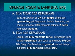 OPERASI P/SCM & LAMP.IND. EPS A. BILA TIDAK ADA KERUSAKAN Saat Ign.Switch di  ON  kan  tanpa  dilakukan  grounding  pd.Diagnostic Switch Terminal, mk lampu indikator  EPS  menyala selama  2 detik kemudian  padam. B. BILA ADA KERUSAKAN Lampu ind. EPS menyala terus , kerusakan yang terjadi  tersimpan  dlm back up memory  P/SCM. Bila Diagn.Sw.Terminal di  ground  kan mk lampu indikator  EPS   berkedip  sesuai  DTC 