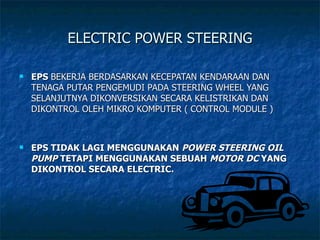 ELECTRIC POWER STEERING EPS  BEKERJA BERDASARKAN KECEPATAN KENDARAAN DAN TENAGA PUTAR PENGEMUDI PADA STEERING WHEEL YANG SELANJUTNYA DIKONVERSIKAN SECARA KELISTRIKAN DAN DIKONTROL OLEH MIKRO KOMPUTER ( CONTROL MODULE ) EPS TIDAK LAGI MENGGUNAKAN  POWER STEERING OIL PUMP   TETAPI MENGGUNAKAN SEBUAH  MOTOR DC  YANG DIKONTROL SECARA ELECTRIC. 