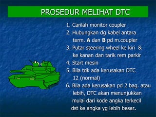 PROSEDUR MELIHAT DTC 1. Carilah monitor coupler 2. Hubungkan dg kabel antara  term.  A  dan  B  pd m.coupler 3. Putar steering wheel ke kiri  & ke kanan dan tarik rem parkir 4. Start mesin 5. Bila tdk ada kerusakan DTC   12 (normal) 6. Bila ada kerusakan pd 2 bag. atau  lebih, DTC akan menunjukkan mulai dari kode angka terkecil  dst ke angka yg lebih besar . 