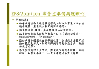 EPS/AblationEPS/AblationEPS/AblationEPS/Ablation 導管室準備與護理導管室準備與護理導管室準備與護理導管室準備與護理----2222
準備病患準備病患準備病患準備病患::::
給予病患安全及適當蔽護環境給予病患安全及適當蔽護環境給予病患安全及適當蔽護環境給予病患安全及適當蔽護環境，，，，如拉上窗簾如拉上窗簾如拉上窗簾如拉上窗簾、、、、以衣被以衣被以衣被以衣被
適當護蓋適當護蓋適當護蓋適當護蓋，，，，盡量減少暴露範圍及時間盡量減少暴露範圍及時間盡量減少暴露範圍及時間盡量減少暴露範圍及時間。。。。
適當的保暖適當的保暖適當的保暖適當的保暖::::烤燈烤燈烤燈烤燈、、、、溫水袋及增加被蓋使用溫水袋及增加被蓋使用溫水袋及增加被蓋使用溫水袋及增加被蓋使用。。。。
以手術帽將病患頭髮包起來以手術帽將病患頭髮包起來以手術帽將病患頭髮包起來以手術帽將病患頭髮包起來，，，，貼上貼上貼上貼上12121212導程心電圖導程心電圖導程心電圖導程心電圖、、、、以手術帽將病患頭髮包起來以手術帽將病患頭髮包起來以手術帽將病患頭髮包起來以手術帽將病患頭髮包起來，，，，貼上貼上貼上貼上12121212導程心電圖導程心電圖導程心電圖導程心電圖、、、、
pulse oximeterpulse oximeterpulse oximeterpulse oximeter 、、、、BP monitorBP monitorBP monitorBP monitor 。。。。
協助病患身體擺放自然舒適位置協助病患身體擺放自然舒適位置協助病患身體擺放自然舒適位置協助病患身體擺放自然舒適位置，，，，告訴病患身體可活告訴病患身體可活告訴病患身體可活告訴病患身體可活
動的範圍及方式動的範圍及方式動的範圍及方式動的範圍及方式，，，，如可用彈鋼琴活動手指方式如可用彈鋼琴活動手指方式如可用彈鋼琴活動手指方式如可用彈鋼琴活動手指方式，，，，腳趾腳趾腳趾腳趾
伸展方式等伸展方式等伸展方式等伸展方式等。。。。
導管室內護理人員陪伴導管室內護理人員陪伴導管室內護理人員陪伴導管室內護理人員陪伴，，，，盡量減少病患手術檯上等待盡量減少病患手術檯上等待盡量減少病患手術檯上等待盡量減少病患手術檯上等待
時間時間時間時間，，，，如醫生準備中如醫生準備中如醫生準備中如醫生準備中、、、、檢查醫療特材未齊全等等檢查醫療特材未齊全等等檢查醫療特材未齊全等等檢查醫療特材未齊全等等。。。。
 