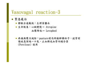 Vasovagal reactionVasovagal reactionVasovagal reactionVasovagal reaction----3333
緊急處治緊急處治緊急處治緊急處治
靜脈全速輸液靜脈全速輸液靜脈全速輸液靜脈全速輸液：：：：生理食鹽水生理食鹽水生理食鹽水生理食鹽水
生命徵象生命徵象生命徵象生命徵象：：：：心跳變慢心跳變慢心跳變慢心跳變慢→→→→ AtropineAtropineAtropineAtropine
血壓降低血壓降低血壓降低血壓降低→→→→ LevophedLevophedLevophedLevophed
疼痛與壓力減除疼痛與壓力減除疼痛與壓力減除疼痛與壓力減除：：：：punturepunturepunturepunture前局部麻醉藥給予前局部麻醉藥給予前局部麻醉藥給予前局部麻醉藥給予，，，，拔管前拔管前拔管前拔管前
請病患深吸一口氣請病患深吸一口氣請病患深吸一口氣請病患深吸一口氣、、、、止血棉或血管內縫合器止血棉或血管內縫合器止血棉或血管內縫合器止血棉或血管內縫合器
(Perclose)(Perclose)(Perclose)(Perclose) 使用使用使用使用
 