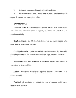 •

Operan en forma armónica con el medio ambiente,

•

La remuneración de los trabajadores se realiza bajo el criterio del

aporte de trabajo que cada quien realice.

CARACTERÍSTICAS
Propiedad Colectiva: los trabajadores son los dueños de la empresa, no
existiendo una separación entre el capital y el trabajo, ni contratación de
trabajo asalariado.

Empleo: dirigido a la población históricamente excluida, en especial a los
egresados de las misiones sociales.

Compromiso social y desarrollo integral: la remuneración del trabajador
podrá se presentando con formas alternativas de pago, distintas al dinero.

Producción: debe ser destinada a satisfacer necesidades básicas y
esenciales de la comunidad.

Cadena productiva: Desarrollan aquellos sectores vinculados a la
industria básica.

Finalidad: reinversión de sus excedentes en la producción social, no en
la generación de lucro.

 