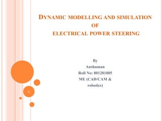 DYNAMIC MODELLING AND SIMULATION
OF
ELECTRICAL POWER STEERING

By

Anshuman
Roll No: 801281005
ME (CAD/CAM &
robotics)
1

 