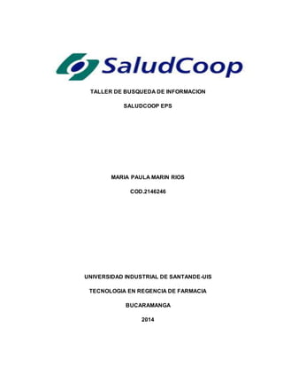 TALLER DE BUSQUEDA DE INFORMACION 
SALUDCOOP EPS 
MARIA PAULA MARIN RIOS 
COD.2146246 
UNIVERSIDAD INDUSTRIAL DE SANTANDE-UIS 
TECNOLOGIA EN REGENCIA DE FARMACIA 
BUCARAMANGA 
2014 
 