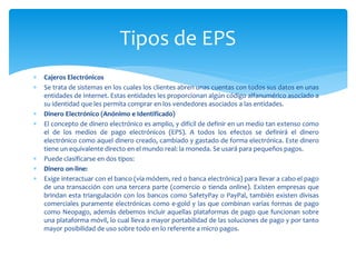  Cajeros Electrónicos
 Se trata de sistemas en los cuales los clientes abren unas cuentas con todos sus datos en unas
entidades de Internet. Estas entidades les proporcionan algún código alfanumérico asociado a
su identidad que les permita comprar en los vendedores asociados a las entidades.
 Dinero Electrónico (Anónimo e Identificado)
 El concepto de dinero electrónico es amplio, y difícil de definir en un medio tan extenso como
el de los medios de pago electrónicos (EPS). A todos los efectos se definirá el dinero
electrónico como aquel dinero creado, cambiado y gastado de forma electrónica. Este dinero
tiene un equivalente directo en el mundo real: la moneda. Se usará para pequeños pagos.
 Puede clasificarse en dos tipos:
 Dinero on-line:
 Exige interactuar con el banco (vía módem, red o banca electrónica) para llevar a cabo el pago
de una transacción con una tercera parte (comercio o tienda online). Existen empresas que
brindan esta triangulación con los bancos como SafetyPay o PayPal, también existen divisas
comerciales puramente electrónicas como e-gold y las que combinan varias formas de pago
como Neopago, además debemos incluir aquellas plataformas de pago que funcionan sobre
una plataforma móvil, lo cual lleva a mayor portabilidad de las soluciones de pago y por tanto
mayor posibilidad de uso sobre todo en lo referente a micro pagos.
Tipos de EPS
 