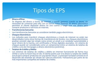  Dinero offline:
 Se dispone del dinero a través de internet, y puede gastarse cuando se desee, sin
necesidad de contactar para ello con un banco. Estos sistemas de dinero electrónico
permiten al cliente depositar dinero en una cuenta y luego usar ese dinero para
comprar productos o servicios en Internet.
 Transferencias bancarias
 Las transferencias bancarias se consideran también pagos electrónicos.
 Cheques Electrónicos
 Los métodos para transferir cheques electrónicos a través de Internet no están tan
desarrollados como otras formas de transferencia de fondos. Los cheques electrónicos
podrían consistir algo tan simple como enviar un email a un vendedor autorizándole a
sacar dinero de la cuenta, con certificados y firmas digitales asociados. Un sistema de
cheques puede ser considerado como un compromiso entre un sistema de tarjetas de
crédito y uno de micropagos o dinero electrónico (anónimo).
 Tarjetas de Crédito y Debito
 Los sistemas de tarjetas de crédito y debito en Internet funcionarán de forma muy
similar a como lo hacen hoy en día. El cliente podrá usar si lo desea su tarjeta de crédito
actual para comprar productos en una tienda virtual. La principal novedad consiste en el
desarrollo del estándar de cifrado SET (Secure Electronic Transaction) por parte de las
más importantes compañías de tarjetas de crédito.
Tipos de EPS
 