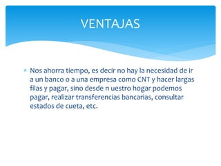  Nos ahorra tiempo, es decir no hay la necesidad de ir
a un banco o a una empresa como CNT y hacer largas
filas y pagar, sino desde n uestro hogar podemos
pagar, realizar transferencias bancarias, consultar
estados de cueta, etc.
VENTAJAS
 