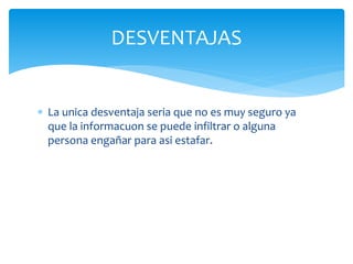  La unica desventaja seria que no es muy seguro ya
que la informacuon se puede infiltrar o alguna
persona engañar para asi estafar.
DESVENTAJAS
 