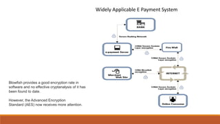Blowfish provides a good encryption rate in
software and no effective cryptanalysis of it has
been found to date.
However, the Advanced Encryption
Standard (AES) now receives more attention.
Widely Applicable E Payment System
 