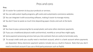 Pros
 It’s easier for customers to buy your products or services.
 You can add custom loyalty programs, gift cards and customized e-commerce websites.
 You can integrate it with accounting software, making it easier to manage money.
 You don’t have to waste as much time depositing paper checks and cash at the bank.
Cons
 You have to pay a processing fee to accept plastic and some other electronic payments.
 If you use a traditional physical credit card terminal, monthly or annual fees might apply.
 Some payment processing services lock you into contracts that are costly to terminate early.
 To accept credit cards you usually need a merchant account, which is a bank account where payments
are deposited. Many electronic payment systems include one as a built-in feature. Note that you don’t
need a merchant account if you use a third-party processor such as PayPal.
Pros and cons
 