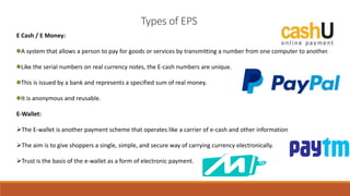 Types of EPS
E Cash / E Money:
A system that allows a person to pay for goods or services by transmitting a number from one computer to another.
Like the serial numbers on real currency notes, the E-cash numbers are unique.
This is issued by a bank and represents a specified sum of real money.
It is anonymous and reusable.
E-Wallet:
The E-wallet is another payment scheme that operates like a carrier of e-cash and other information.
The aim is to give shoppers a single, simple, and secure way of carrying currency electronically.
Trust is the basis of the e-wallet as a form of electronic payment.
 