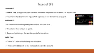 Smart Card:
A smart card, is any pocket-sized card with embedded integrated circuits which can process data.
This implies that it can receive input which is processed and delivered as an output.
Types of EPS
Credit Card :
 It is a Plastic Card having a Magnetic Number and code on it.
 It has Some fixed amount to spend.
 Customer has to repay the spend amount after sometime.
Debit Card :
 Similar to Credit card on coding and encryption.
 Purchase limit depends on the available balance in the account.
 