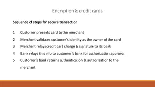 Sequence of steps for secure transaction
1. Customer presents card to the merchant
2. Merchant validates customer’s identity as the owner of the card
3. Merchant relays credit card charge & signature to its bank
4. Bank relays this info to customer’s bank for authorization approval
5. Customer’s bank returns authentication & authorization to the
merchant
Encryption& credit cards
 