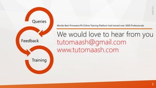 1/21/2016
5
Queries
Feedback
Training
We would love to hear from you
tutomaash@gmail.com
www.tutomaash.com
Worlds Best Primavera P6 Online Training Platform had trained over 3000 Professionals
 