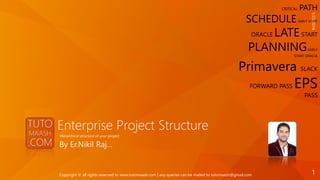 Enterprise Project Structure
By Er.Nikil Raj…
Hierarchical structure of your project
CRITICAL PATH
SCHEDULE EARLY START
ORACLE LATESTART
PLANNINGEARLY
START ORACLE
Primavera SLACK
FORWARD PASS EPS
PASS
1/21/2016
1Copyright © all rights reserved to www.tutomaash.com | any queries can be mailed to tutomaash@gmail.com
 