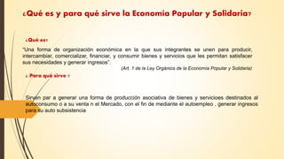 ¿Qué es y para qué sirve la Economía Popular y Solidaria?
“Una forma de organización económica en la que sus integrantes se unen para producir,
intercambiar, comercializar, financiar, y consumir bienes y servicios que les permitan satisfacer
sus necesidades y generar ingresos”.
(Art. 1 de la Ley Orgánica de la Economía Popular y Solidaria)
¿Qué es?
¿ Para qué sirve ?
Sirven par a generar una forma de producción asociativa de bienes y servicioes destinados al
autoconsumo o a su venta n el Mercado, con el fin de mediante el autoempleo , generar ingresos
para su auto subsistencia
 