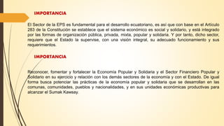 IMPORTANCIA
El Sector de la EPS es fundamental para el desarrollo ecuatoriano, es así que con base en el Artículo
283 de la Constitución se establece que el sistema económico es social y solidario, y está integrado
por las formas de organización pública, privada, mixta, popular y solidaria. Y por tanto, dicho sector,
requiere que el Estado la supervise, con una visión integral, su adecuado funcionamiento y sus
requerimientos.
IMPORTANCIA
Reconocer, fomentar y fortalecer la Economía Popular y Solidaria y el Sector Financiero Popular y
Solidario en su ejercicio y relación con los demás sectores de la economía y con el Estado. De igual
forma busca potenciar las prácticas de la economía popular y solidaria que se desarrollan en las
comunas, comunidades, pueblos y nacionalidades, y en sus unidades económicas productivas para
alcanzar el Sumak Kawsay.
 