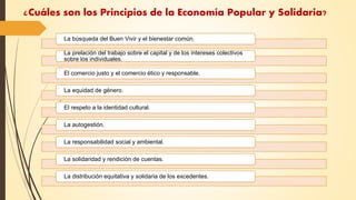¿Cuáles son los Principios de la Economía Popular y Solidaria?
La búsqueda del Buen Vivir y el bienestar común.
La prelación del trabajo sobre el capital y de los intereses colectivos
sobre los individuales.
El comercio justo y el comercio ético y responsable.
La equidad de género.
El respeto a la identidad cultural.
La autogestión.
La responsabilidad social y ambiental.
La solidaridad y rendición de cuentas.
La distribución equitativa y solidaria de los excedentes.
 
