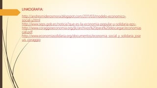 LINKOGRAFIA:
http://andresmiderosmora.blogspot.com/2011/03/modelo-economico-
social-y.html
http://www.seps.gob.ec/noticia?que-es-la-economia-popular-y-solidaria-eps-
http://www.coraggioeconomia.org/jlc/archivos%20para%20descargar/economias
cial.pdf
http://www.economiasolidaria.org/documentos/economia_social_y_solidaria_jose
uis_coraggio
 
