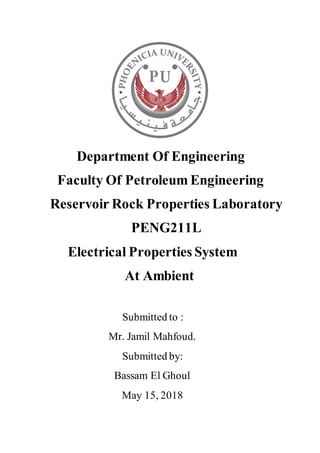 Department Of Engineering
Faculty Of Petroleum Engineering
Reservoir Rock Properties Laboratory
PENG211L
Electrical Properties System
At Ambient
Submitted to :
Mr. Jamil Mahfoud.
Submitted by:
Bassam El Ghoul
May 15, 2018
 