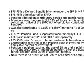 ● EPS-95 is a Defined Benefit Scheme under the EPF & MP A
● EPS-95 is administered by EPFO.
● Pension is based on contributory service and pensionable
● Members contributions is @8.33% of Salary and is remitt
concerned office of the EPFO out of employers contributio
Fund(PF)
● GOI also contributes @1.16% of Salary(limited to Rs.15000
95
● EPS -95 Pension Fund is separately maintained by EPFO,
● EPFO also maintains PF and EDLI fund separately
● EPS-95 Pension Scheme to be self sustainable based on mo
● Contribution received in the Pension Fund is invested by
applicable pattern of investment
● Pension is paid on reaching the age of 58 yrs and is paid to
as to spouse(@50% of members pension, after the death
to the children upto 25 yrs of age) for life time.
● Now there is no provisions of Return of Capital or Commu
 