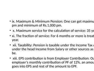 • ix. Maximum & Minimum Pension: One can get maximu
pm and minimum of Rs.1,000 pm.
• x. Maximum service for the calculation of service: 35 ye
• xi. The fraction of service: For 6 months or more is treat
year.
• xii. Taxability: Pension is taxable under the Income Tax A
under the head Income from Salary or other sources as
be.
• xiii. EPS contribution is from Employer Contribution: Ou
employer’s monthly contribution of PF of 12%, an amou
goes into EPS and rest of the amount to EPF.
 