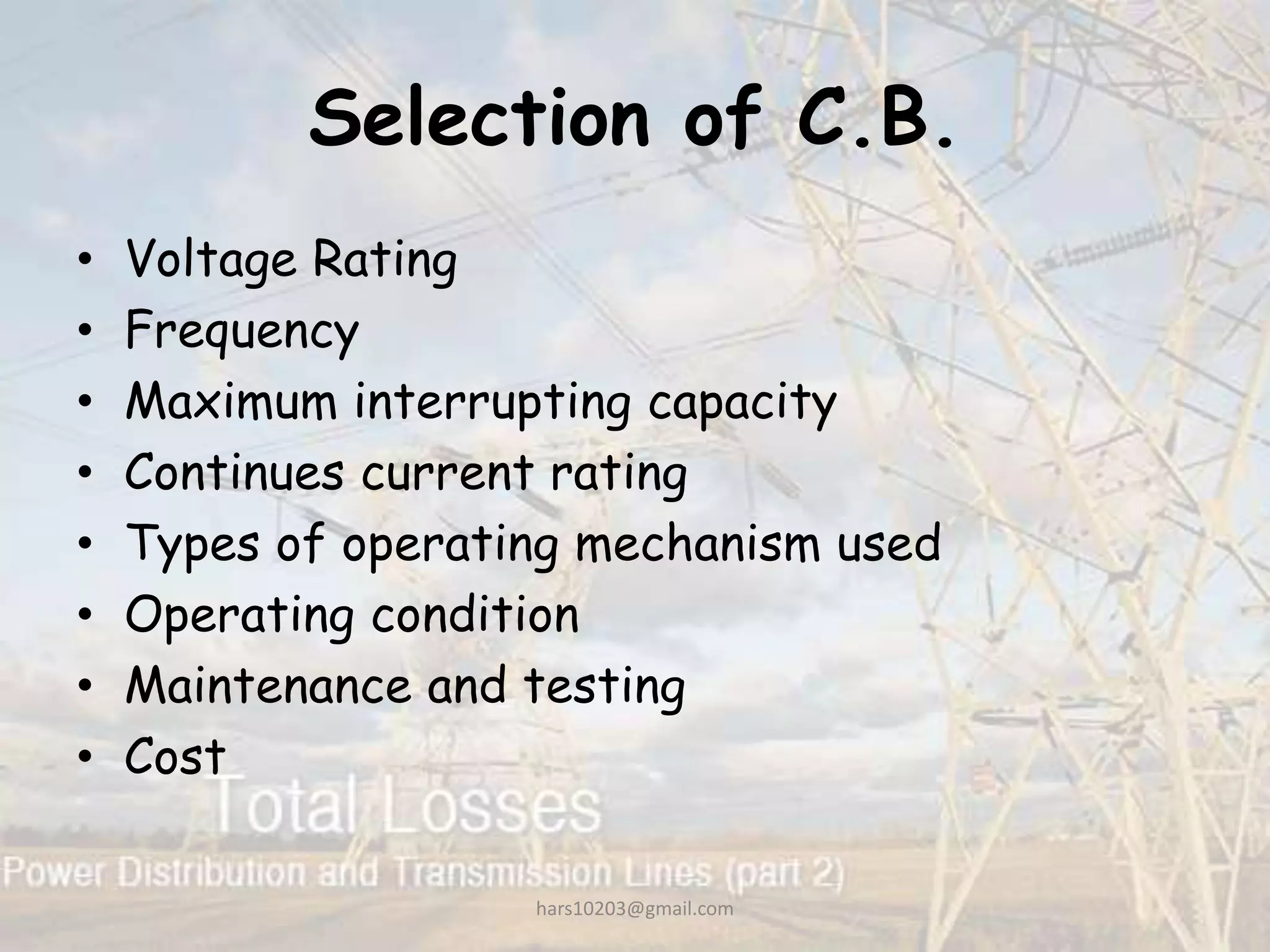 Selection of C.B.
• Voltage Rating
• Frequency
• Maximum interrupting capacity
• Continues current rating
• Types of operating mechanism used
• Operating condition
• Maintenance and testing
• Cost
hars10203@gmail.com
