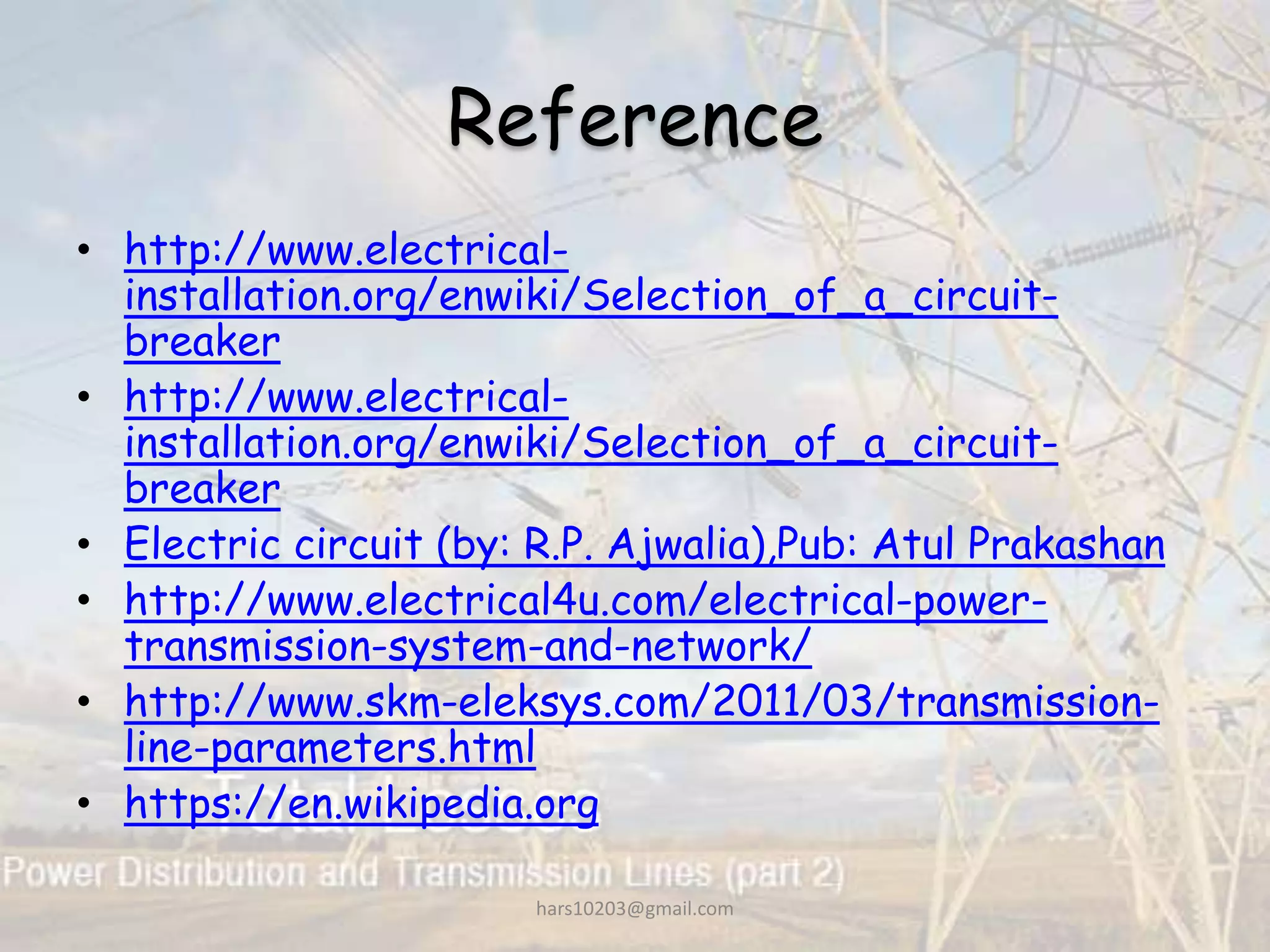 Reference
• http://www.electrical-
installation.org/enwiki/Selection_of_a_circuit-
breaker
• http://www.electrical-
installation.org/enwiki/Selection_of_a_circuit-
breaker
• Electric circuit (by: R.P. Ajwalia),Pub: Atul Prakashan
• http://www.electrical4u.com/electrical-power-
transmission-system-and-network/
• http://www.skm-eleksys.com/2011/03/transmission-
line-parameters.html
• https://en.wikipedia.org
hars10203@gmail.com