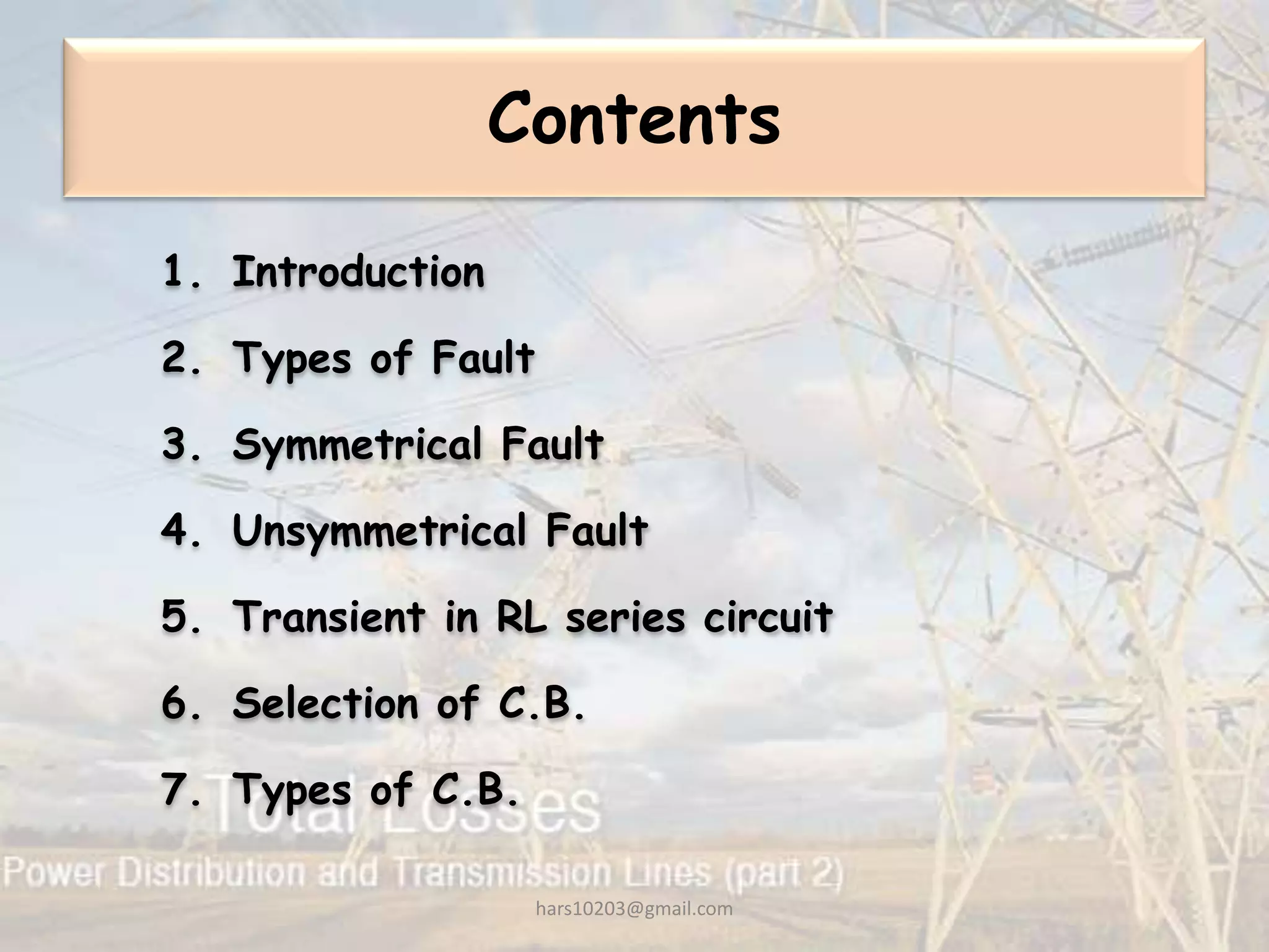 Contents
1. Introduction
2. Types of Fault
3. Symmetrical Fault
4. Unsymmetrical Fault
5. Transient in RL series circuit
6. Selection of C.B.
7. Types of C.B.
hars10203@gmail.com