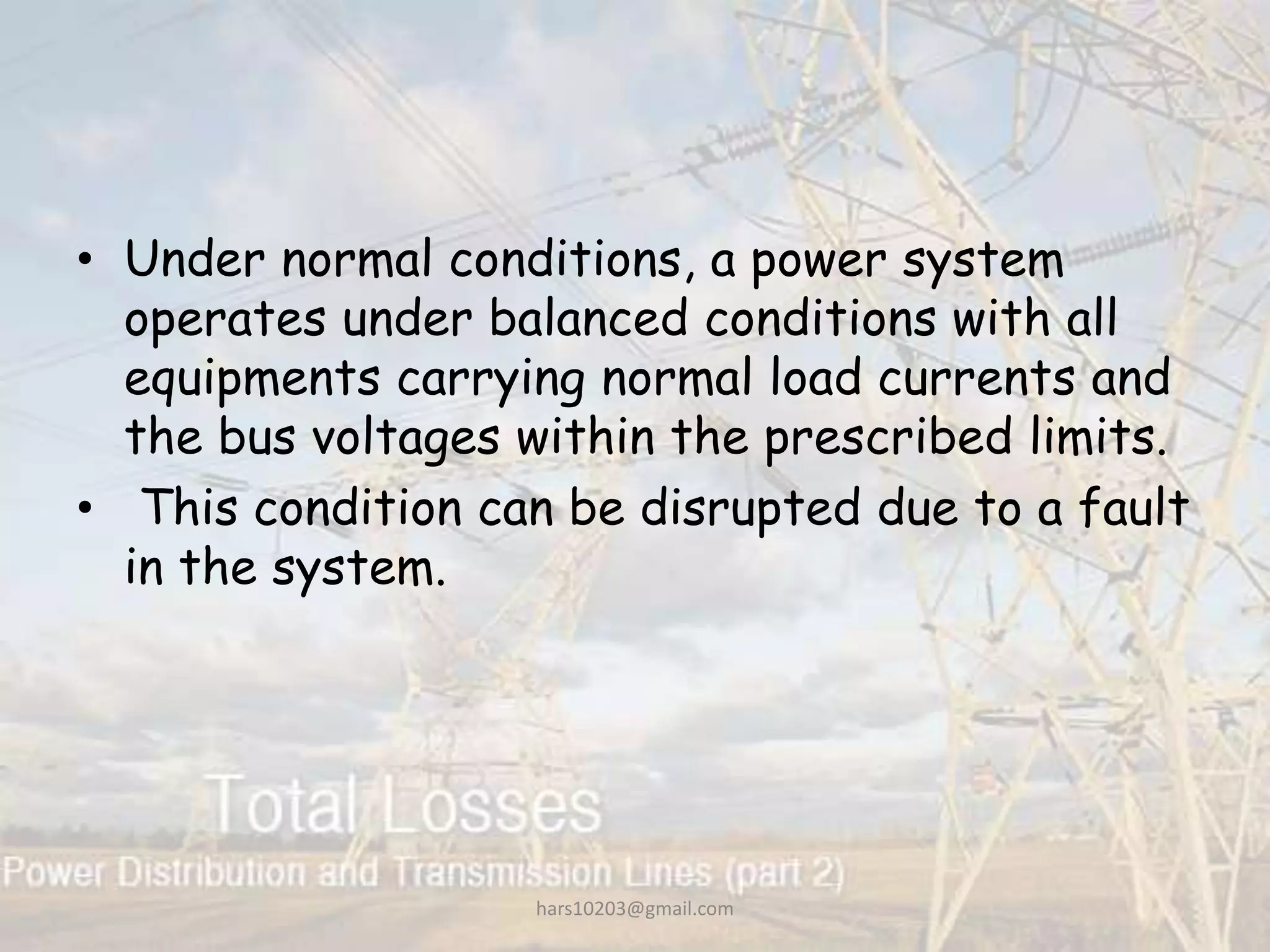 • Under normal conditions, a power system
operates under balanced conditions with all
equipments carrying normal load currents and
the bus voltages within the prescribed limits.
• This condition can be disrupted due to a fault
in the system.
hars10203@gmail.com