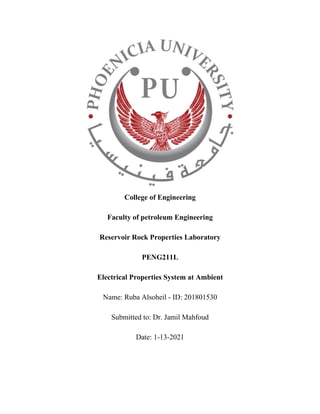 College of Engineering
Faculty of petroleum Engineering
Reservoir Rock Properties Laboratory
PENG211L
Electrical Properties System at Ambient
Name: Ruba Alsoheil - ID: 201801530
Submitted to: Dr. Jamil Mahfoud
Date: 1-13-2021
 