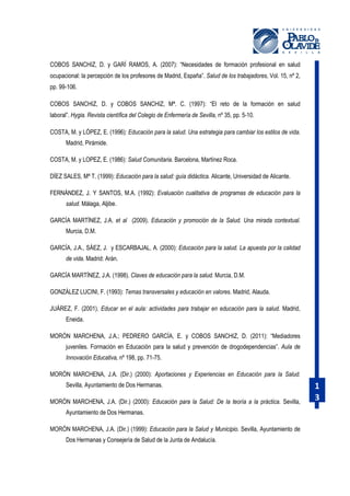 COBOS SANCHIZ, D. y GARÍ RAMOS, A. (2007): “Necesidades de formación profesional en salud
ocupacional: la percepción de los profesores de Madrid, España”. Salud de los trabajadores, Vol. 15, nº 2,
pp. 99-106.
COBOS SANCHIZ, D. y COBOS SANCHIZ, Mª. C. (1997): “El reto de la formación en salud
laboral”. Hygia. Revista científica del Colegio de Enfermería de Sevilla, nº 35, pp. 5-10.
COSTA, M. y LÓPEZ, E. (1996): Educación para la salud. Una estrategia para cambiar los estilos de vida.
Madrid, Pirámide.
COSTA, M. y LOPEZ, E. (1986): Salud Comunitaria. Barcelona, Martínez Roca.
DÍEZ SALES, Mª T. (1999): Educación para la salud: guía didáctica. Alicante, Universidad de Alicante.
FERNÁNDEZ, J. Y SANTOS, M.A. (1992): Evaluación cualitativa de programas de educación para la
salud. Málaga, Aljibe.
GARCÍA MARTÍNEZ, J.A. et al (2009). Educación y promoción de la Salud. Una mirada contextual.
Murcia, D.M.
GARCÍA, J.A., SÁEZ, J. y ESCARBAJAL, A. (2000): Educación para la salud. La apuesta por la calidad
de vida. Madrid: Arán.
GARCÍA MARTÍNEZ, J.A. (1998). Claves de educación para la salud. Murcia, D.M.
GONZÁLEZ LUCINI, F. (1993): Temas transversales y educación en valores. Madrid, Alauda.
JUÁREZ, F. (2001). Educar en el aula: actividades para trabajar en educación para la salud. Madrid,
Eneida.
MORÓN MARCHENA, J.A.; PEDRERO GARCÍA, E. y COBOS SANCHIZ, D. (2011): “Mediadores
juveniles. Formación en Educación para la salud y prevención de drogodependencias”. Aula de
Innovación Educativa, nº 198, pp. 71-75.
MORÓN MARCHENA, J.A. (Dir.) (2000): Aportaciones y Experiencias en Educación para la Salud.
Sevilla, Ayuntamiento de Dos Hermanas.
MORÓN MARCHENA, J.A. (Dir.) (2000): Educación para la Salud: De la teoría a la práctica. Sevilla,
Ayuntamiento de Dos Hermanas.
MORÓN MARCHENA, J.A. (Dir.) (1999): Educación para la Salud y Municipio. Sevilla, Ayuntamiento de
Dos Hermanas y Consejería de Salud de la Junta de Andalucía.

1
3

 