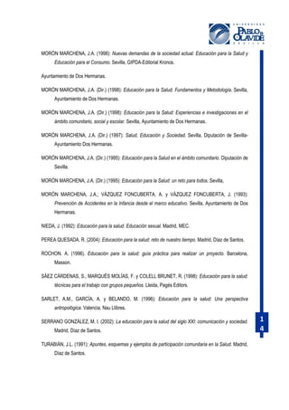 MORÓN MARCHENA, J.A. (1998): Nuevas demandas de la sociedad actual: Educación para la Salud y
Educación para el Consumo. Sevilla, GIPDA-Editorial Kronos.
Ayuntamiento de Dos Hermanas.
MORÓN MARCHENA, J.A. (Dir.) (1998): Educación para la Salud. Fundamentos y Metodología. Sevilla,
Ayuntamiento de Dos Hermanas.
MORÓN MARCHENA, J.A. (Dir.) (1998): Educación para la Salud: Experiencias e investigaciones en el
ámbito comunitario, social y escolar. Sevilla, Ayuntamiento de Dos Hermanas.
MORÓN MARCHENA, J.A. (Dir.) (1997): Salud, Educación y Sociedad. Sevilla, Diputación de SevillaAyuntamiento Dos Hermanas.
MORÓN MARCHENA, J.A. (Dir.) (1995): Educación para la Salud en el ámbito comunitario. Diputación de
Sevilla.
MORÓN MARCHENA, J.A. (Dir.) (1995): Educación para la Salud: un reto para todos. Sevilla,
MORÓN MARCHENA, J.A.; VÁZQUEZ FONCUBERTA, A. y VÁZQUEZ FONCUBERTA, J. (1993):
Prevención de Accidentes en la Infancia desde el marco educativo. Sevilla, Ayuntamiento de Dos
Hermanas.
NIEDA, J. (1992): Educación para la salud. Educación sexual. Madrid, MEC.
PEREA QUESADA. R. (2004): Educación para la salud: reto de nuestro tiempo. Madrid, Díaz de Santos.
ROCHON. A. (1996). Educación para la salud: guía práctica para realizar un proyecto. Barcelona,
Masson.
SÁEZ CÁRDENAS, S., MARQUÉS MOLÍAS, F. y COLELL BRUNET, R. (1998): Educación para la salud:
técnicas para el trabajo con grupos pequeños. Lleida, Pagés Editors.
SARLET, A.M., GARCÍA, A. y BELANDO, M. (1996): Educación para la salud: Una perspectiva
antropológica. Valencia, Nau Llibres.
SERRANO GONZÁLEZ, M. I. (2002): La educación para la salud del siglo XXI: comunicación y sociedad.
Madrid, Díaz de Santos.
TURABIÁN, J.L. (1991): Apuntes, esquemas y ejemplos de participación comunitaria en la Salud. Madrid,
Díaz de Santos.

1
4

 