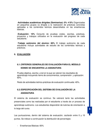 -Actividades académicas dirigidas (Seminarios): 0% -4´6% Organizadas
en pequeños grupos va dirigida a la realización de prácticas concretas
aplicadas a los contenidos teóricos desarrollados en las enseñanzas
básicas.
-Evaluación: 10% Conjunto de pruebas orales, escritas, prácticas,
proyectos y trabajos utilizados en la evaluación del progreso de cada
estudiante.
-Trabajo autónomo del alumno: 60% El trabajo autónomo de cada
estudiante incluye actividades de estudio de los contenidos teóricos y
prácticos.
6. EVALUACIÓN

6.1. CRITERIOS GENERALES DE EVALUACIÓN PARA EL MÓDULO
DONDE SE ENCUENTRA LA ASIGNATURA
Prueba objetiva, escrita u oral en la que se valoren los resultados de
aprendizaje incluyendo ítems de conocimientos, comprensión y aplicación:
60%.
Resto de actividades teórico-prácticas de evaluación continuada: 40%.

6.2. ESPECIFICACIÓN DEL SISTEMA DE EVALUACIÓN DE LA
ASIGNATURA
El sistema de evaluación es continuo. Se valorará tanto las actividades
presenciales como las realizadas por el estudiante a través de un proceso de
aprendizaje autónomo. Los estudiantes dispondrán de tutorías de orientación a
lo largo del curso.
Las puntuaciones, dentro del sistema de evaluación, oscilarán entre 0 y 10
puntos. Se indican a continuación la distribución de porcentajes:
-

Enseñanzas Básicas: 60%

8

 