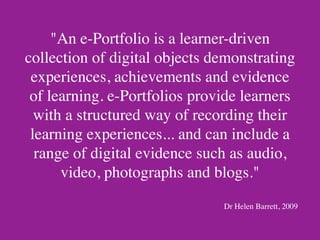 "An e-Portfolio is a learner-driven
collection of digital objects demonstrating
 experiences, achievements and evidence
 of learning. e-Portfolios provide learners
  with a structured way of recording their
 learning experiences... and can include a
  range of digital evidence such as audio,
      video, photographs and blogs."
                               Dr Helen Barrett, 2009
 