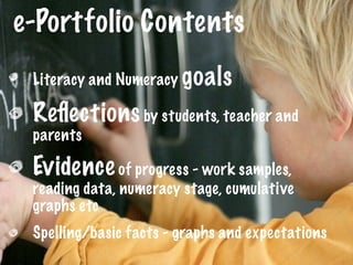 e-Portfolio Contents
 Literacy and Numeracy goals

 Reﬂections by students, teacher and
 parents

 Evidence of progress - work samples,
 reading data, numeracy stage, cumulative
 graphs etc
 Spelling/basic facts - graphs and expectations
 