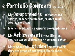 e-Portfolio Contents continued
  My Competencies - self assessed
  rubrics, teacher comments, relates to all
  curriculum areas
  Teacher Feedback - a general comments area

  My Achievements - certiﬁcates,
  awards, accomplishments - home and school

  More About Me - student selects work
  they are proud of and would like to share
 