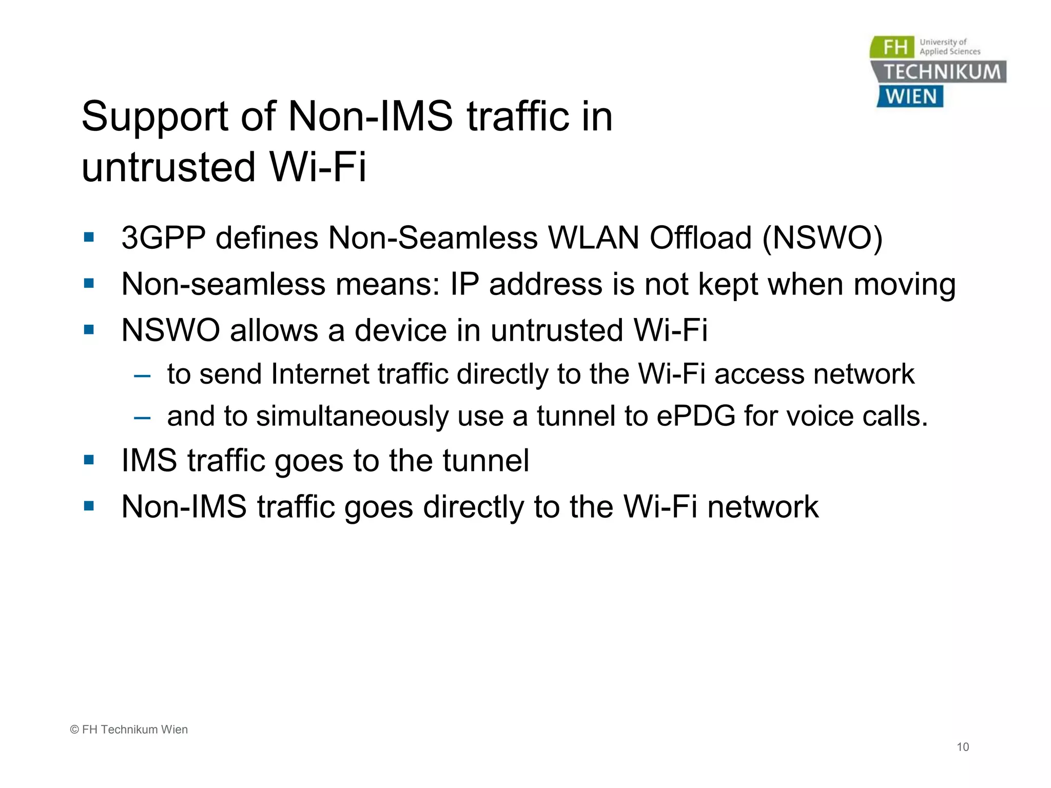 Support of Non-IMS traffic in
untrusted Wi-Fi
 3GPP defines Non-Seamless WLAN Offload (NSWO)
 Non-seamless means: IP address is not kept when moving
 NSWO allows a device in untrusted Wi-Fi
– to send Internet traffic directly to the Wi-Fi access network
– and to simultaneously use a tunnel to ePDG for voice calls.
 IMS traffic goes to the tunnel
 Non-IMS traffic goes directly to the Wi-Fi network
10
© FH Technikum Wien
 