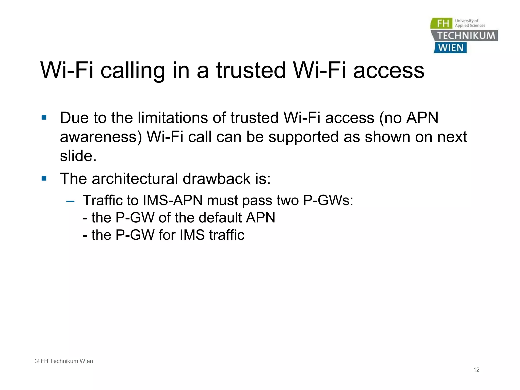Wi-Fi calling in a trusted Wi-Fi access
 Due to the limitations of trusted Wi-Fi access (no APN
awareness) Wi-Fi call can be supported as shown on next
slide.
 The architectural drawback is:
– Traffic to IMS-APN must pass two P-GWs:
- the P-GW of the default APN
- the P-GW for IMS traffic
12
© FH Technikum Wien
 