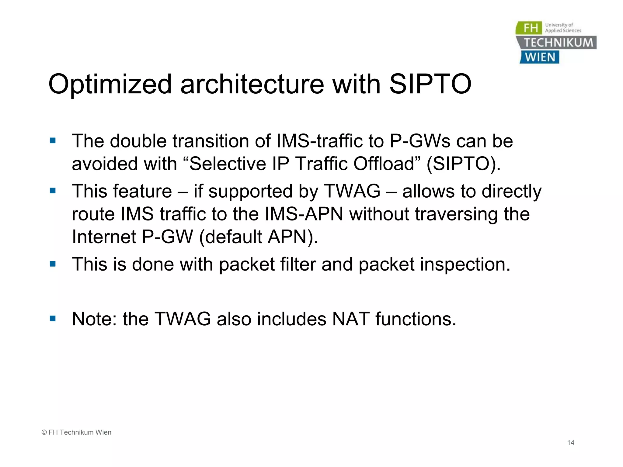 Optimized architecture with SIPTO
 The double transition of IMS-traffic to P-GWs can be
avoided with “Selective IP Traffic Offload” (SIPTO).
 This feature – if supported by TWAG – allows to directly
route IMS traffic to the IMS-APN without traversing the
Internet P-GW (default APN).
 This is done with packet filter and packet inspection.
 Note: the TWAG also includes NAT functions.
14
© FH Technikum Wien
 