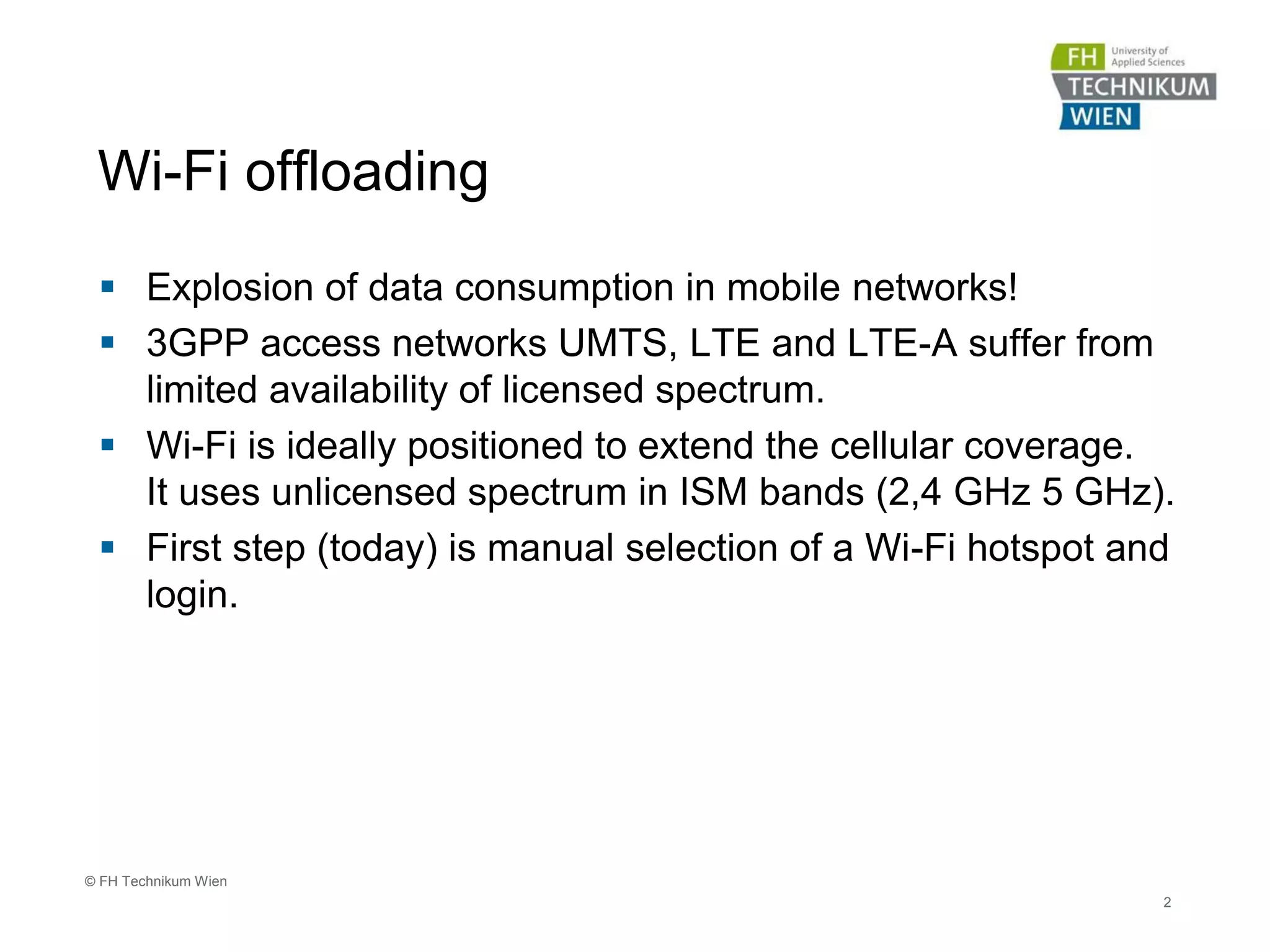 Wi-Fi offloading
 Explosion of data consumption in mobile networks!
 3GPP access networks UMTS, LTE and LTE-A suffer from
limited availability of licensed spectrum.
 Wi-Fi is ideally positioned to extend the cellular coverage.
It uses unlicensed spectrum in ISM bands (2,4 GHz 5 GHz).
 First step (today) is manual selection of a Wi-Fi hotspot and
login.
2
© FH Technikum Wien
 