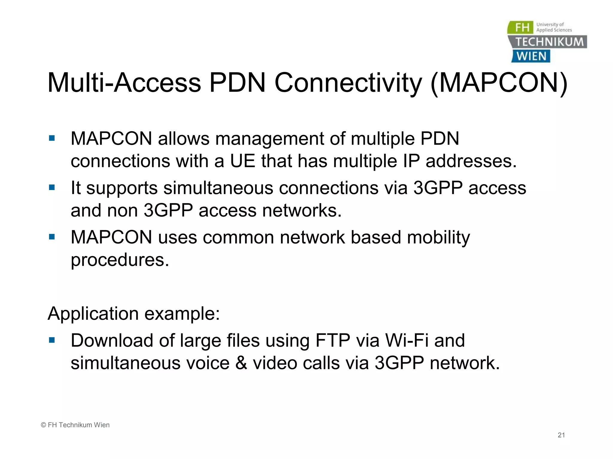 Multi-Access PDN Connectivity (MAPCON)
 MAPCON allows management of multiple PDN
connections with a UE that has multiple IP addresses.
 It supports simultaneous connections via 3GPP access
and non 3GPP access networks.
 MAPCON uses common network based mobility
procedures.
Application example:
 Download of large files using FTP via Wi-Fi and
simultaneous voice & video calls via 3GPP network.
21
© FH Technikum Wien
 