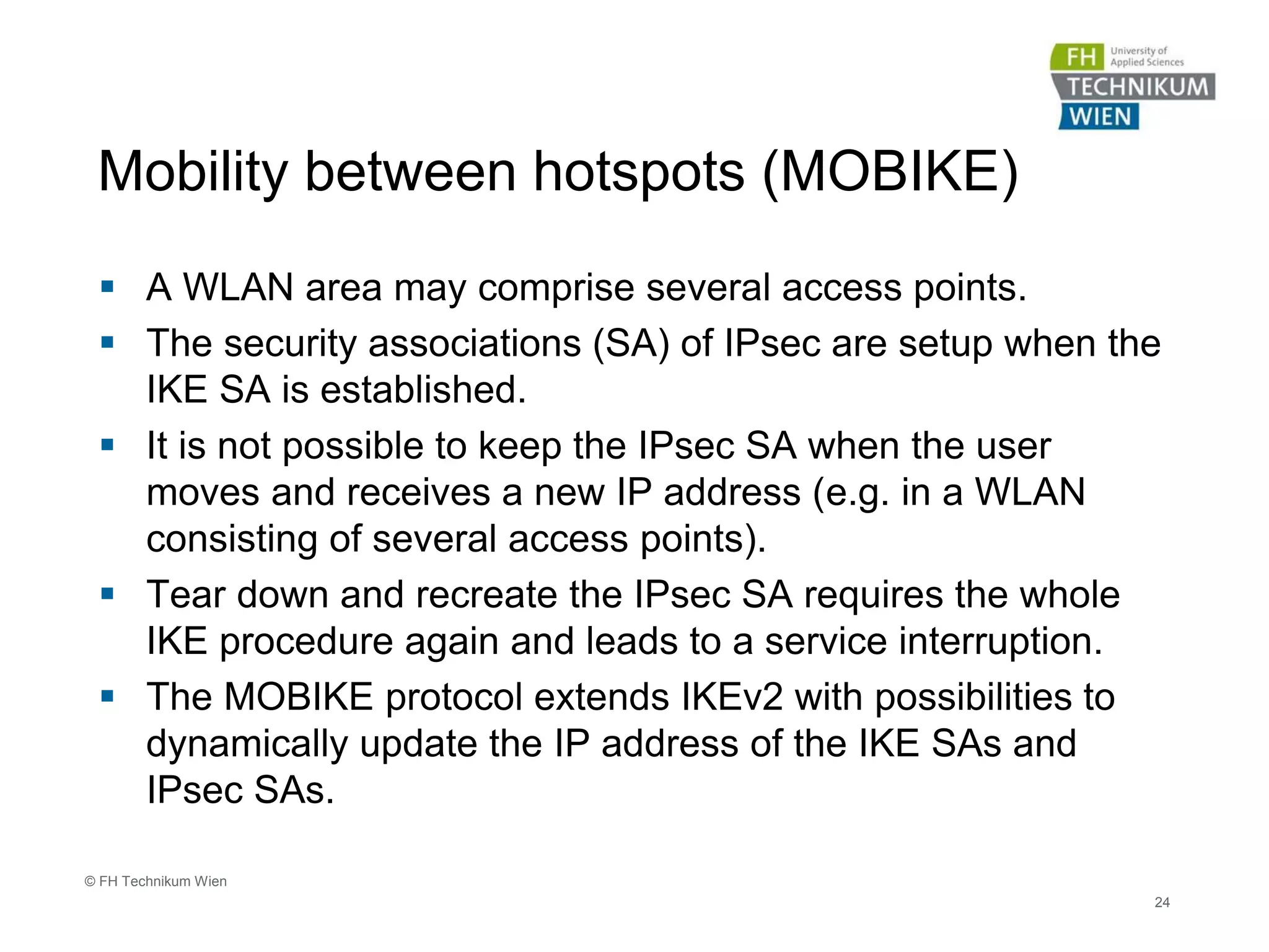 Mobility between hotspots (MOBIKE)
 A WLAN area may comprise several access points.
 The security associations (SA) of IPsec are setup when the
IKE SA is established.
 It is not possible to keep the IPsec SA when the user
moves and receives a new IP address (e.g. in a WLAN
consisting of several access points).
 Tear down and recreate the IPsec SA requires the whole
IKE procedure again and leads to a service interruption.
 The MOBIKE protocol extends IKEv2 with possibilities to
dynamically update the IP address of the IKE SAs and
IPsec SAs.
24
© FH Technikum Wien
 