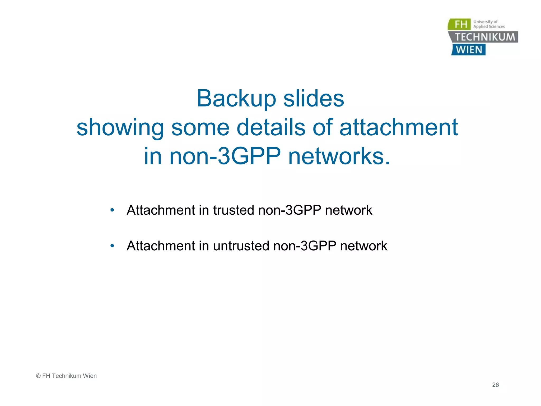 Backup slides
showing some details of attachment
in non-3GPP networks.
• Attachment in trusted non-3GPP network
• Attachment in untrusted non-3GPP network
26
© FH Technikum Wien
 
