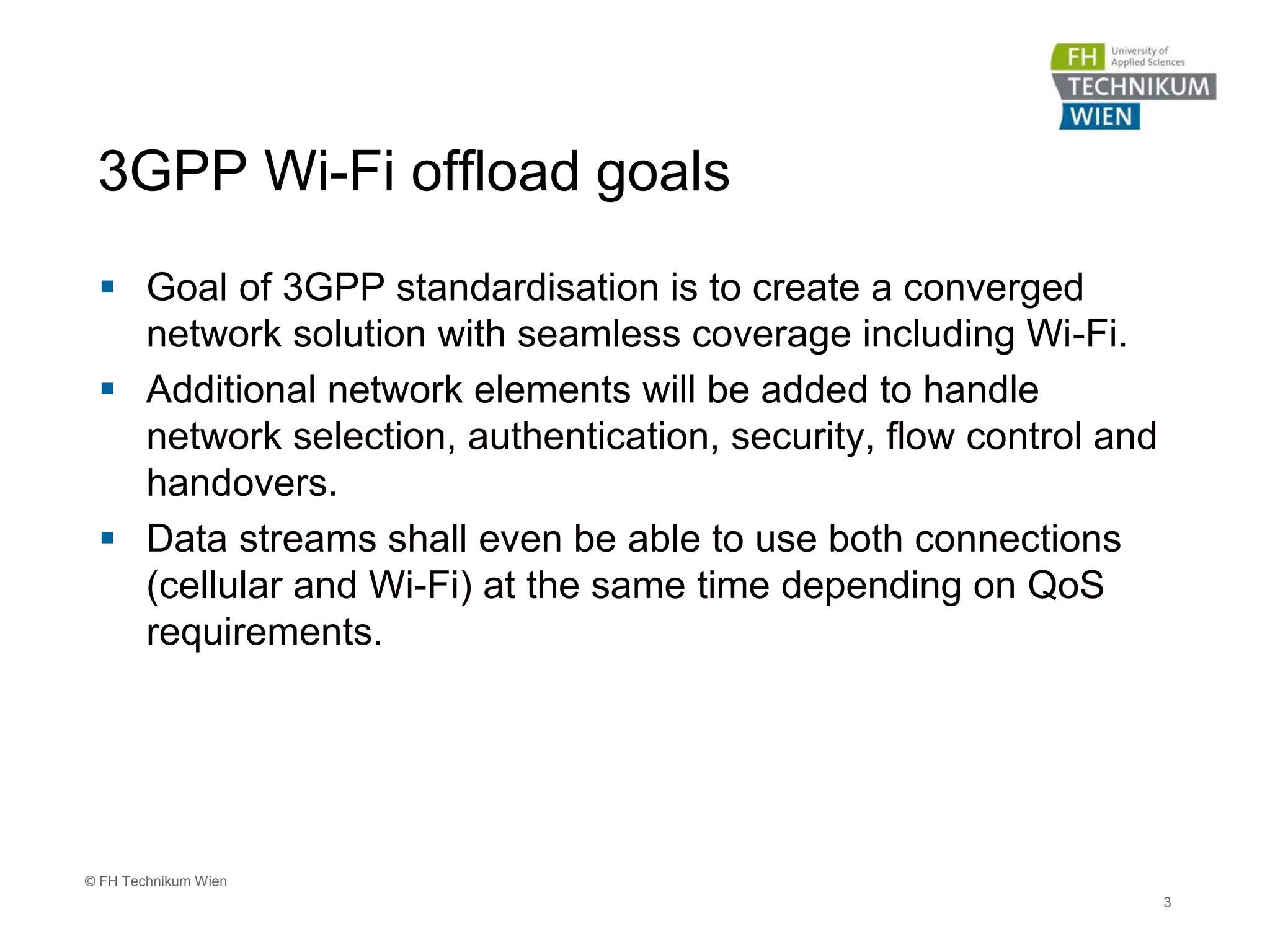 3GPP Wi-Fi offload goals
 Goal of 3GPP standardisation is to create a converged
network solution with seamless coverage including Wi-Fi.
 Additional network elements will be added to handle
network selection, authentication, security, flow control and
handovers.
 Data streams shall even be able to use both connections
(cellular and Wi-Fi) at the same time depending on QoS
requirements.
3
© FH Technikum Wien
 