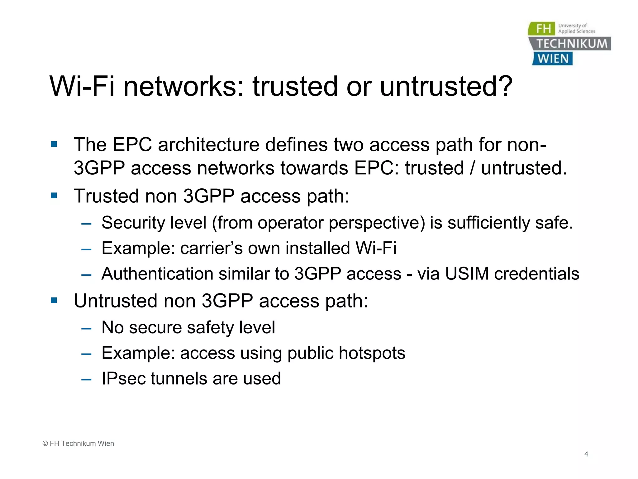 Wi-Fi networks: trusted or untrusted?
 The EPC architecture defines two access path for non-
3GPP access networks towards EPC: trusted / untrusted.
 Trusted non 3GPP access path:
– Security level (from operator perspective) is sufficiently safe.
– Example: carrier’s own installed Wi-Fi
– Authentication similar to 3GPP access - via USIM credentials
 Untrusted non 3GPP access path:
– No secure safety level
– Example: access using public hotspots
– IPsec tunnels are used
4
© FH Technikum Wien
 