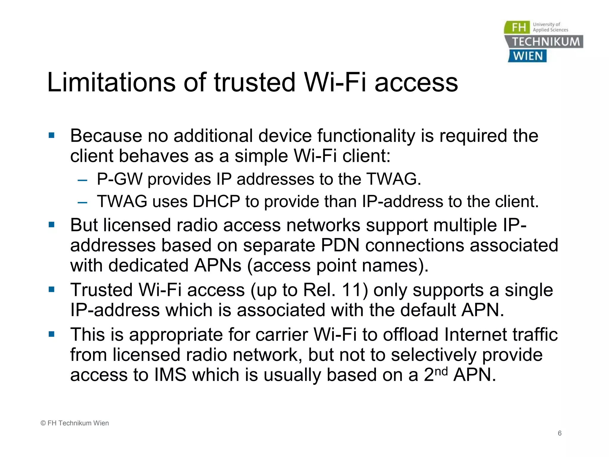 Limitations of trusted Wi-Fi access
 Because no additional device functionality is required the
client behaves as a simple Wi-Fi client:
– P-GW provides IP addresses to the TWAG.
– TWAG uses DHCP to provide than IP-address to the client.
 But licensed radio access networks support multiple IP-
addresses based on separate PDN connections associated
with dedicated APNs (access point names).
 Trusted Wi-Fi access (up to Rel. 11) only supports a single
IP-address which is associated with the default APN.
 This is appropriate for carrier Wi-Fi to offload Internet traffic
from licensed radio network, but not to selectively provide
access to IMS which is usually based on a 2nd APN.
6
© FH Technikum Wien
 
