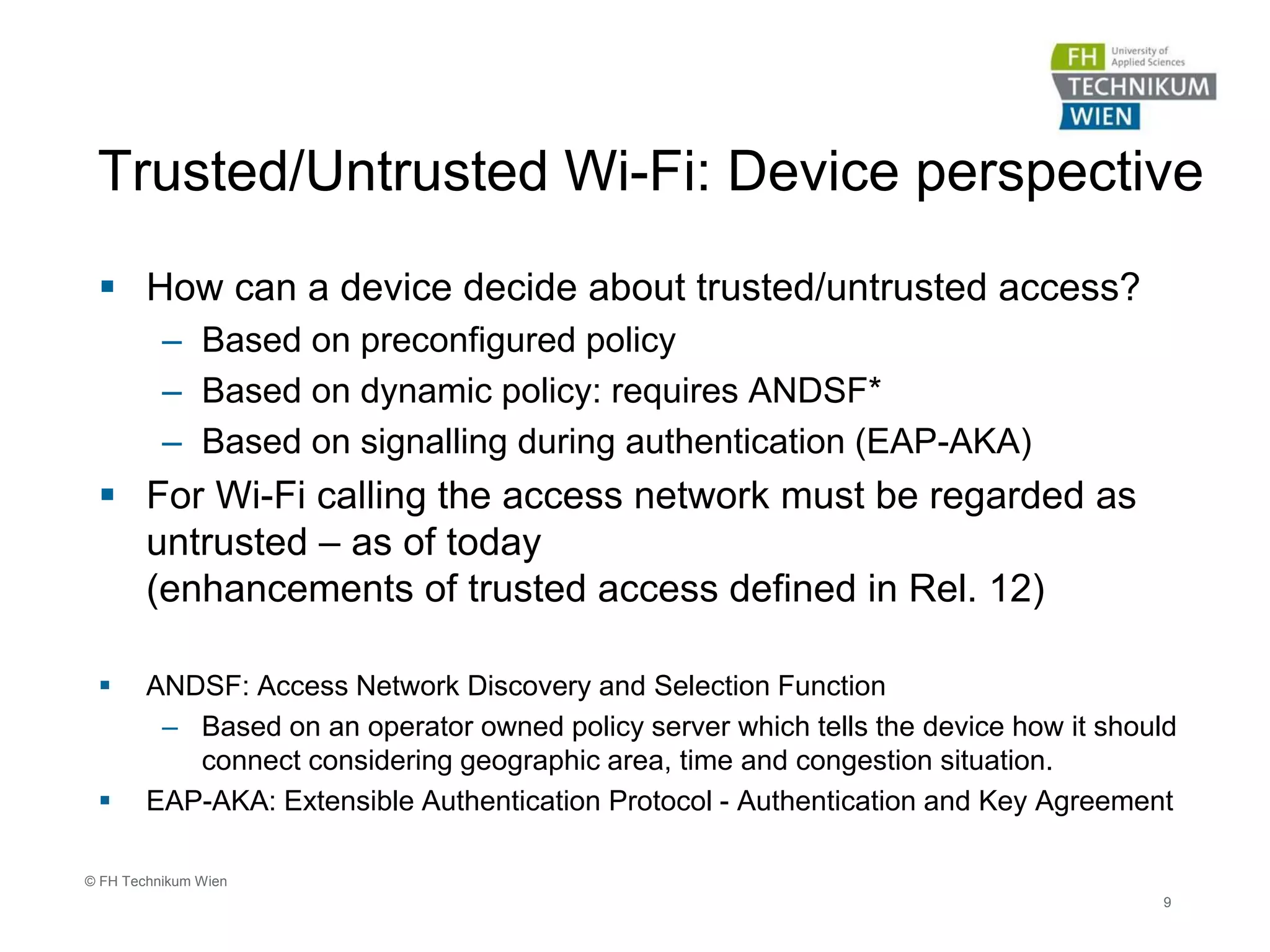 Trusted/Untrusted Wi-Fi: Device perspective
 How can a device decide about trusted/untrusted access?
– Based on preconfigured policy
– Based on dynamic policy: requires ANDSF*
– Based on signalling during authentication (EAP-AKA)
 For Wi-Fi calling the access network must be regarded as
untrusted – as of today
(enhancements of trusted access defined in Rel. 12)
 ANDSF: Access Network Discovery and Selection Function
– Based on an operator owned policy server which tells the device how it should
connect considering geographic area, time and congestion situation.
 EAP-AKA: Extensible Authentication Protocol - Authentication and Key Agreement
9
© FH Technikum Wien
 