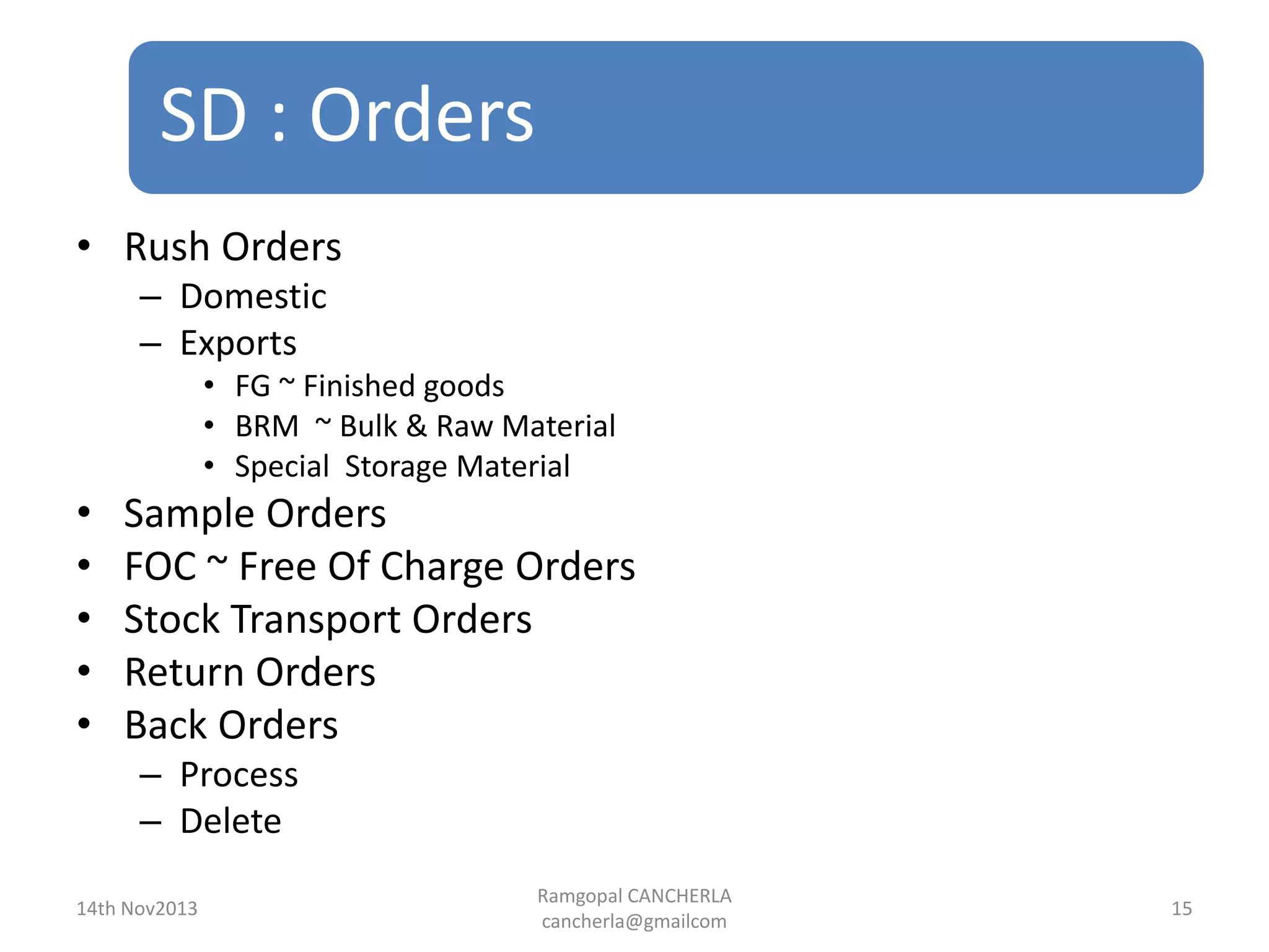 SD : Orders
Ramgopal CANCHERLA
cancherla@gmailcom
15
• Rush Orders
– Domestic
– Exports
• FG ~ Finished goods
• BRM ~ Bulk & Raw Material
• Special Storage Material
• Sample Orders
• FOC ~ Free Of Charge Orders
• Stock Transport Orders
• Return Orders
• Back Orders
– Process
– Delete
14th Nov2013
 